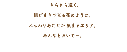 　きらきら輝く、 陽だまりで光る花のように。 ふんわりあたたか 集まるエリア。 みんなもおいでー。