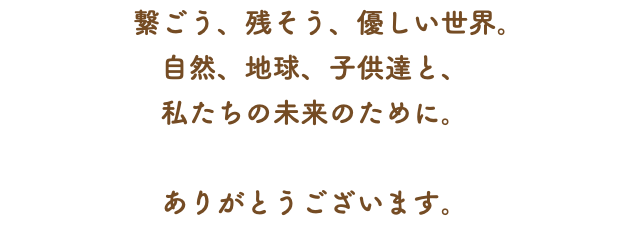 　繋ごう、残そう、優しい世界。 自然、地球、子供達と、 私たちの未来のために。 ありがとうございます。