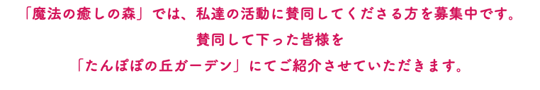 「魔法の癒しの森」では、私達の活動に賛同してくださる方を募集中です。 賛同して下った皆様を 「たんぽぽの丘ガーデン」にてご紹介させていただきます。