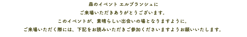 森のイベント エルブランシュに ご来場いただきありがとうございます。 このイベントが、素晴らしい出会いの場となりますように。 ご来場いただく際には、下記をお読みいただきご参加くださいますようお願いいたします。