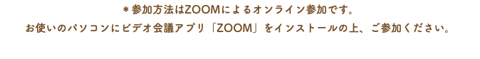 ＊参加方法はZOOMによるオンライン参加です。 お使いのパソコンにビデオ会議アプリ「ZOOM」をインストールの上、ご参加ください。 